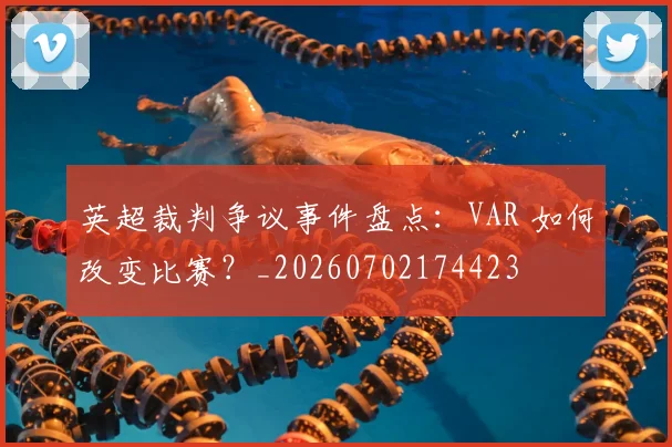 英超裁判争议事件盘点：VAR 如何改变比赛？_20260702174423